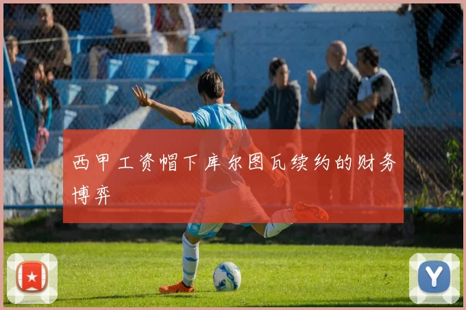 西甲工资帽下库尔图瓦续约的财务博弈