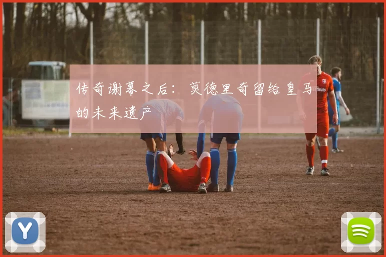 传奇谢幕之后：莫德里奇留给皇马的未来遗产