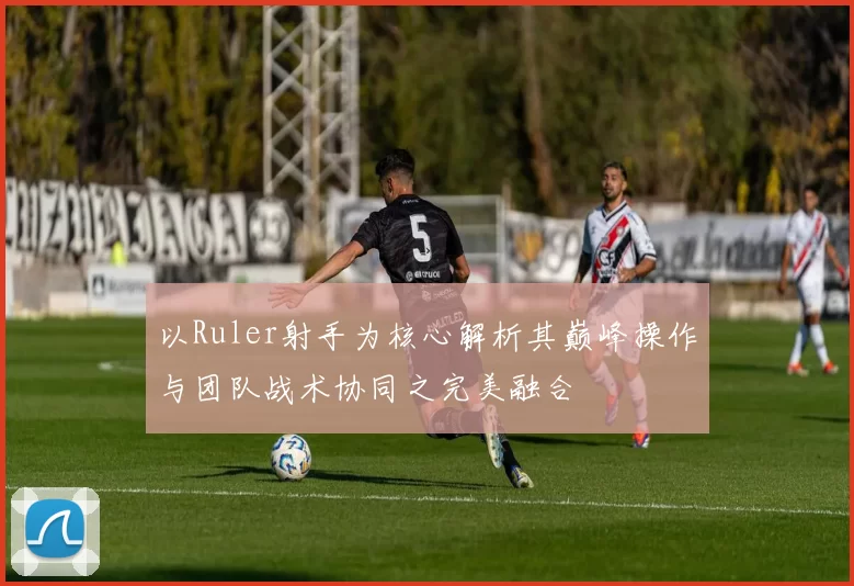 以Ruler射手为核心解析其巅峰操作与团队战术协同之完美融合