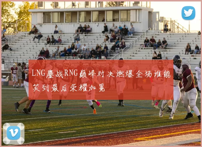 LNG鏖战RNG巅峰对决燃爆全场谁能笑到最后荣耀加冕