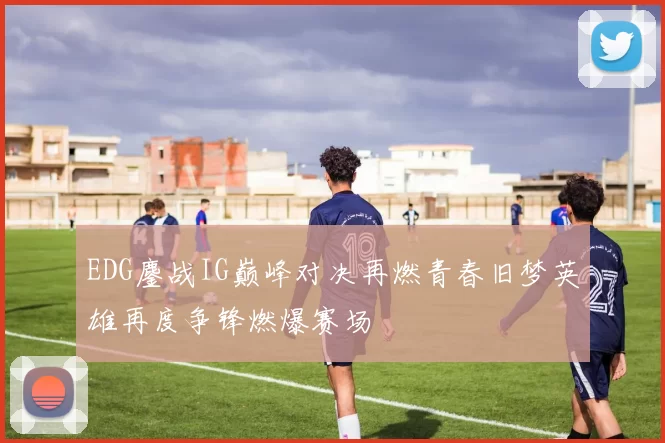 EDG鏖战IG巅峰对决再燃青春旧梦英雄再度争锋燃爆赛场