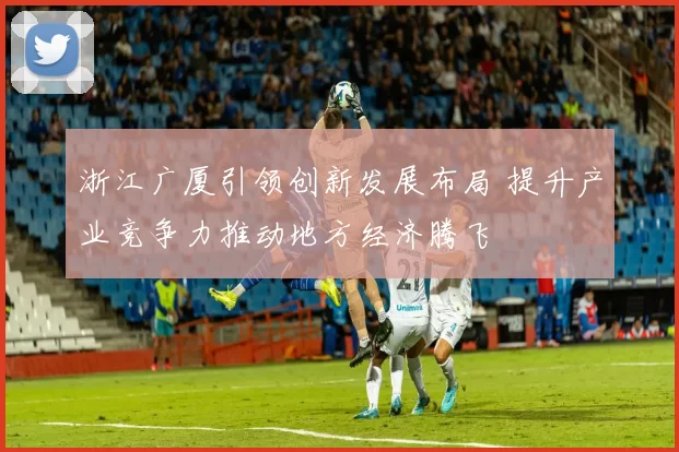 浙江广厦引领创新发展布局 提升产业竞争力推动地方经济腾飞