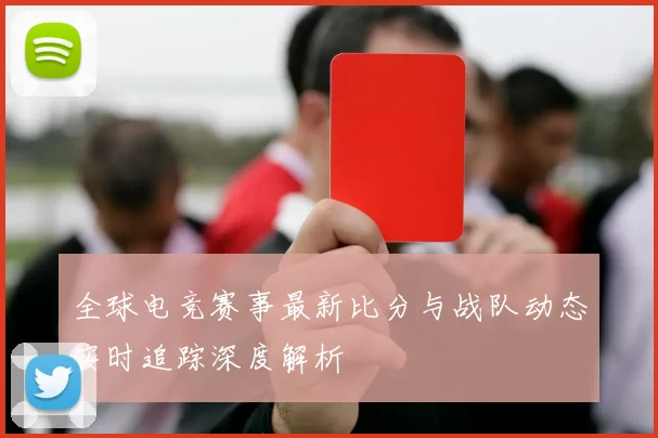全球电竞赛事最新比分与战队动态实时追踪深度解析