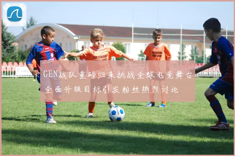 GEN战队重磅归来挑战全球电竞舞台全面升级目标引发粉丝热烈讨论