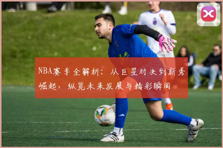 NBA赛季全解析：从巨星对决到新秀崛起，纵览未来发展与精彩瞬间