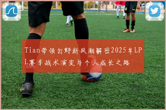 Tian带领打野新风潮解密2025年LPL赛季战术演变与个人成长之路