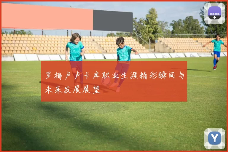 罗梅卢卢卡库职业生涯精彩瞬间与未来发展展望