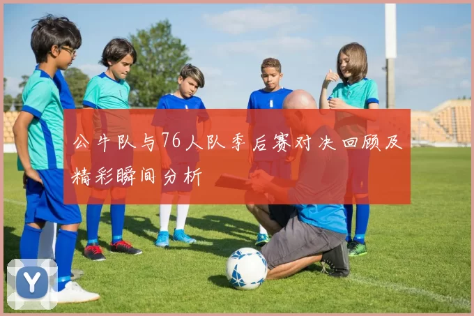 公牛队与76人队季后赛对决回顾及精彩瞬间分析